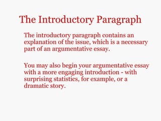The Introductory Paragraph
The introductory paragraph contains an
explanation of the issue, which is a necessary
part of an argumentative essay.
You may also begin your argumentative essay
with a more engaging introduction - with
surprising statistics, for example, or a
dramatic story.
 