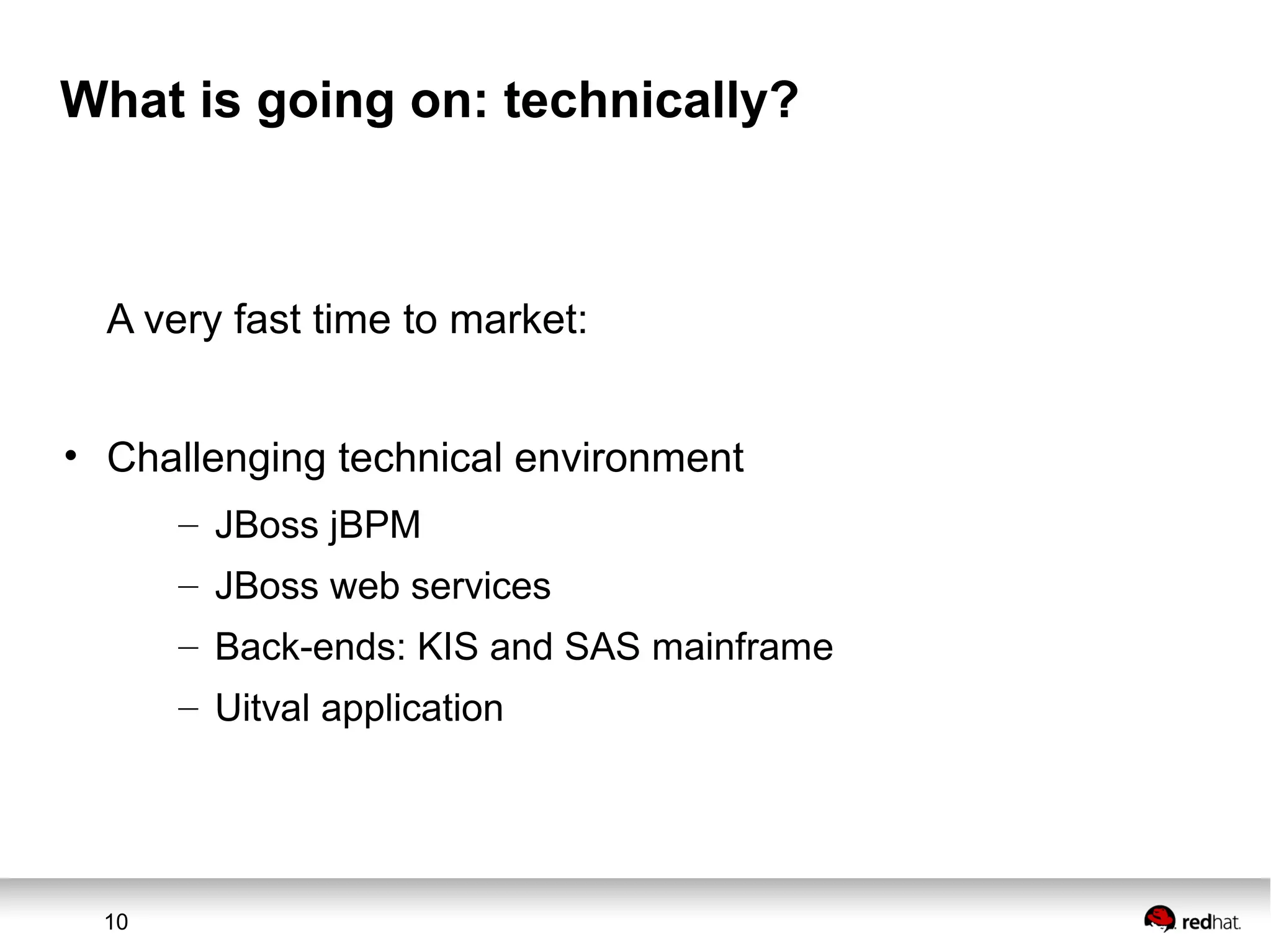 10
What is going on: technically?
A very fast time to market:
• Challenging technical environment
– JBoss jBPM
– JBoss web services
– Back-ends: KIS and SAS mainframe
– Uitval application
 