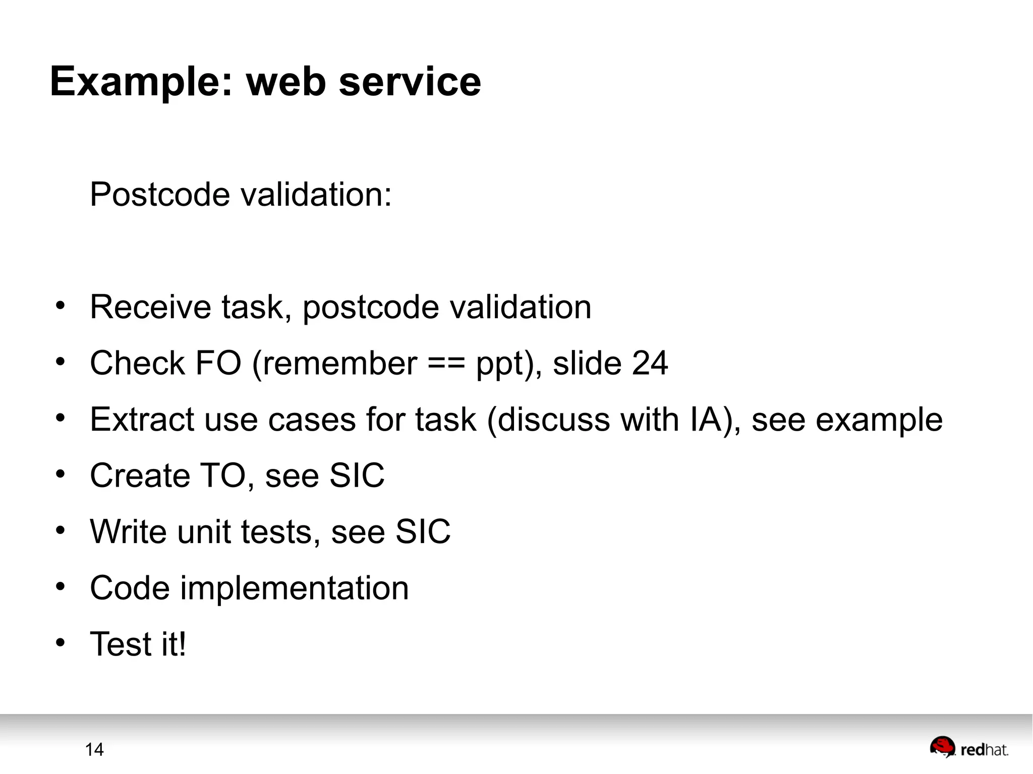 14
Example: web service
Postcode validation:
• Receive task, postcode validation
• Check FO (remember == ppt), slide 24
• Extract use cases for task (discuss with IA), see example
• Create TO, see SIC
• Write unit tests, see SIC
• Code implementation
• Test it!
 