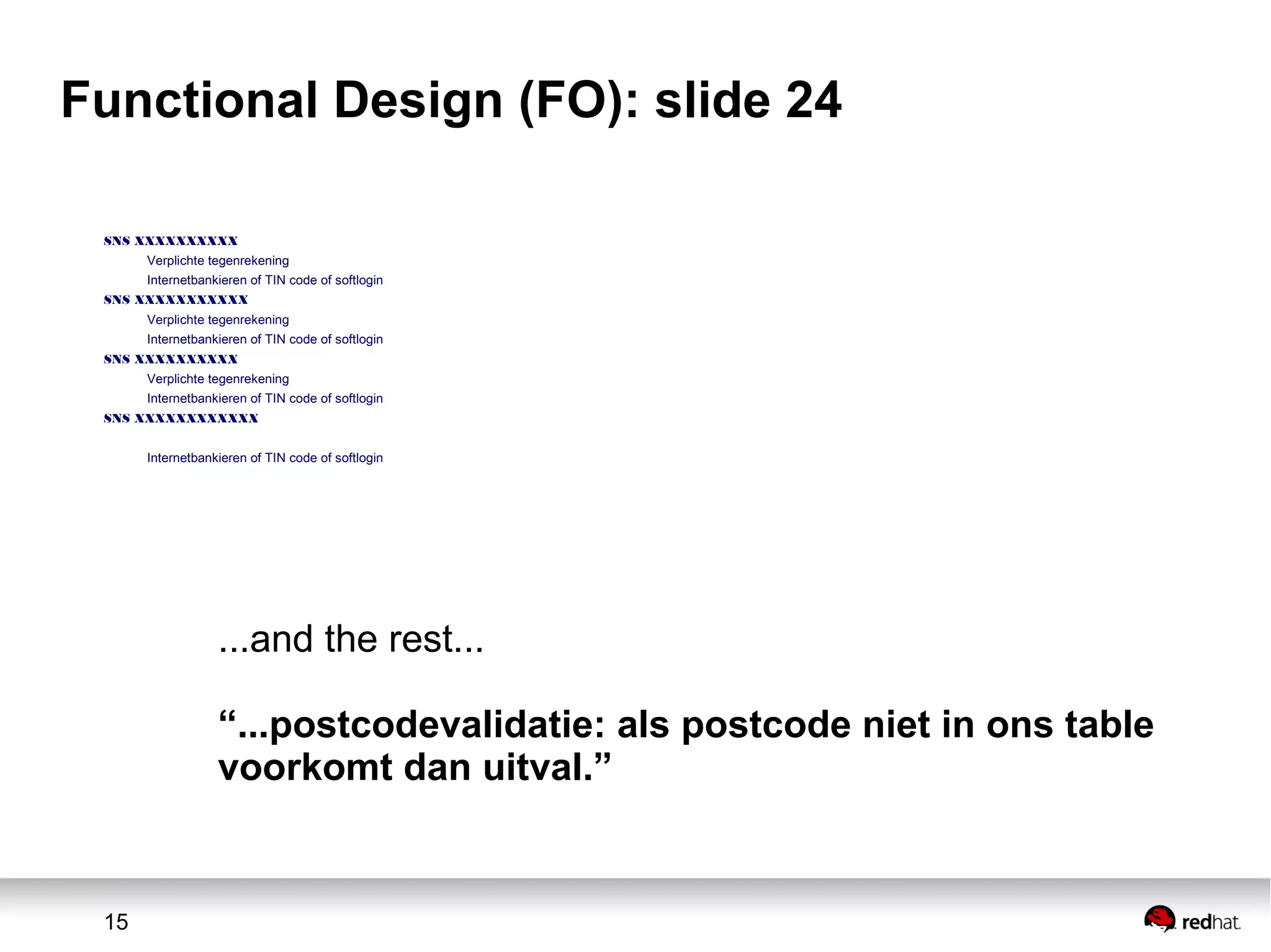 15
Functional Design (FO): slide 24
SNS XXXXXXXXXX
Verplichte tegenrekening
Internetbankieren of TIN code of softlogin
SNS XXXXXXXXXXX
Verplichte tegenrekening
Internetbankieren of TIN code of softlogin
SNS XXXXXXXXXX
Verplichte tegenrekening
Internetbankieren of TIN code of softlogin
SNS XXXXXXXXXXXX
Internetbankieren of TIN code of softlogin
...and the rest...
“...postcodevalidatie: als postcode niet in ons table
voorkomt dan uitval.”
 