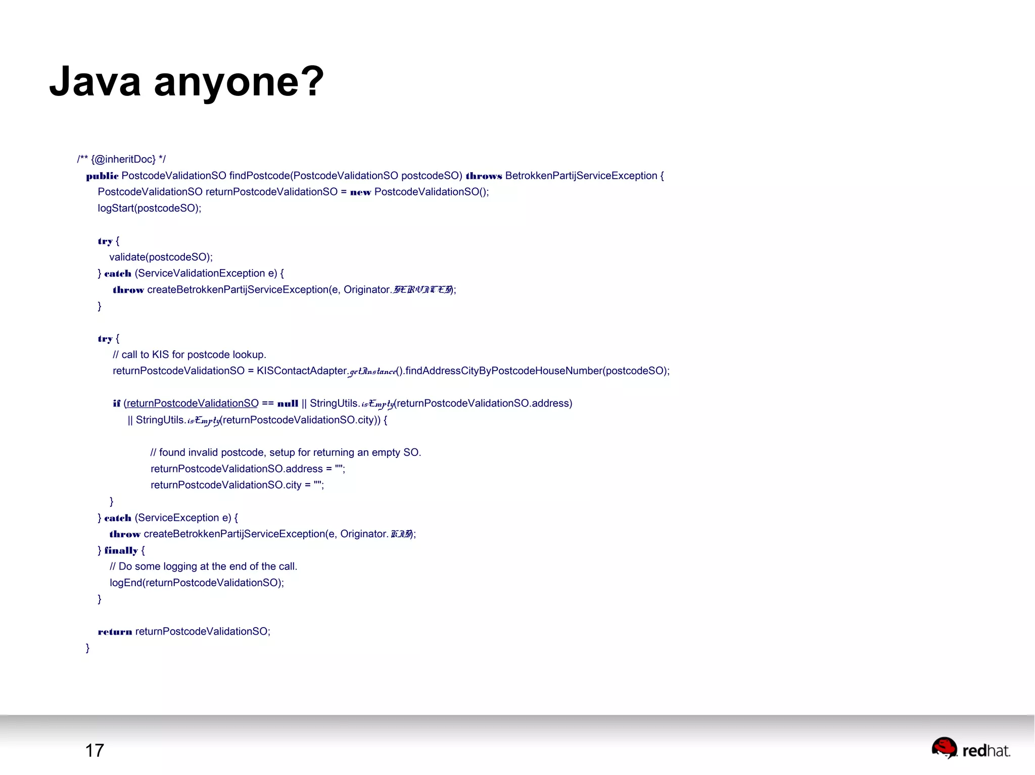 17
Java anyone?
/** {@inheritDoc} */
public PostcodeValidationSO findPostcode(PostcodeValidationSO postcodeSO) throws BetrokkenPartijServiceException {
PostcodeValidationSO returnPostcodeValidationSO = new PostcodeValidationSO();
logStart(postcodeSO);
try {
validate(postcodeSO);
} catch (ServiceValidationException e) {
throw createBetrokkenPartijServiceException(e, Originator.SERVICES);
}
try {
// call to KIS for postcode lookup.
returnPostcodeValidationSO = KISContactAdapter.getInstance().findAddressCityByPostcodeHouseNumber(postcodeSO);
if (returnPostcodeValidationSO == null || StringUtils.isEmpty(returnPostcodeValidationSO.address)
|| StringUtils.isEmpty(returnPostcodeValidationSO.city)) {
// found invalid postcode, setup for returning an empty SO.
returnPostcodeValidationSO.address = "";
returnPostcodeValidationSO.city = "";
}
} catch (ServiceException e) {
throw createBetrokkenPartijServiceException(e, Originator.KIS);
} finally {
// Do some logging at the end of the call.
logEnd(returnPostcodeValidationSO);
}
return returnPostcodeValidationSO;
}
 