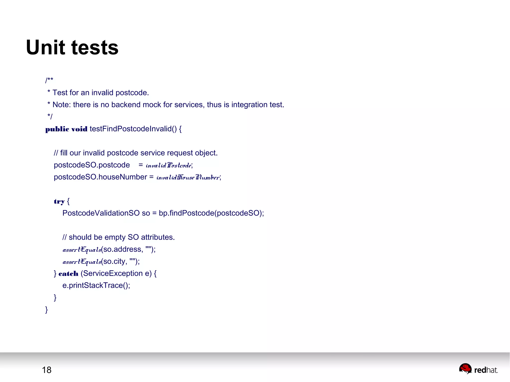 18
Unit tests
/**
* Test for an invalid postcode.
* Note: there is no backend mock for services, thus is integration test.
*/
public void testFindPostcodeInvalid() {
// fill our invalid postcode service request object.
postcodeSO.postcode = invalidPostcode;
postcodeSO.houseNumber = invalidHouseNumber;
try {
PostcodeValidationSO so = bp.findPostcode(postcodeSO);
// should be empty SO attributes.
assertEquals(so.address, "");
assertEquals(so.city, "");
} catch (ServiceException e) {
e.printStackTrace();
}
}
 