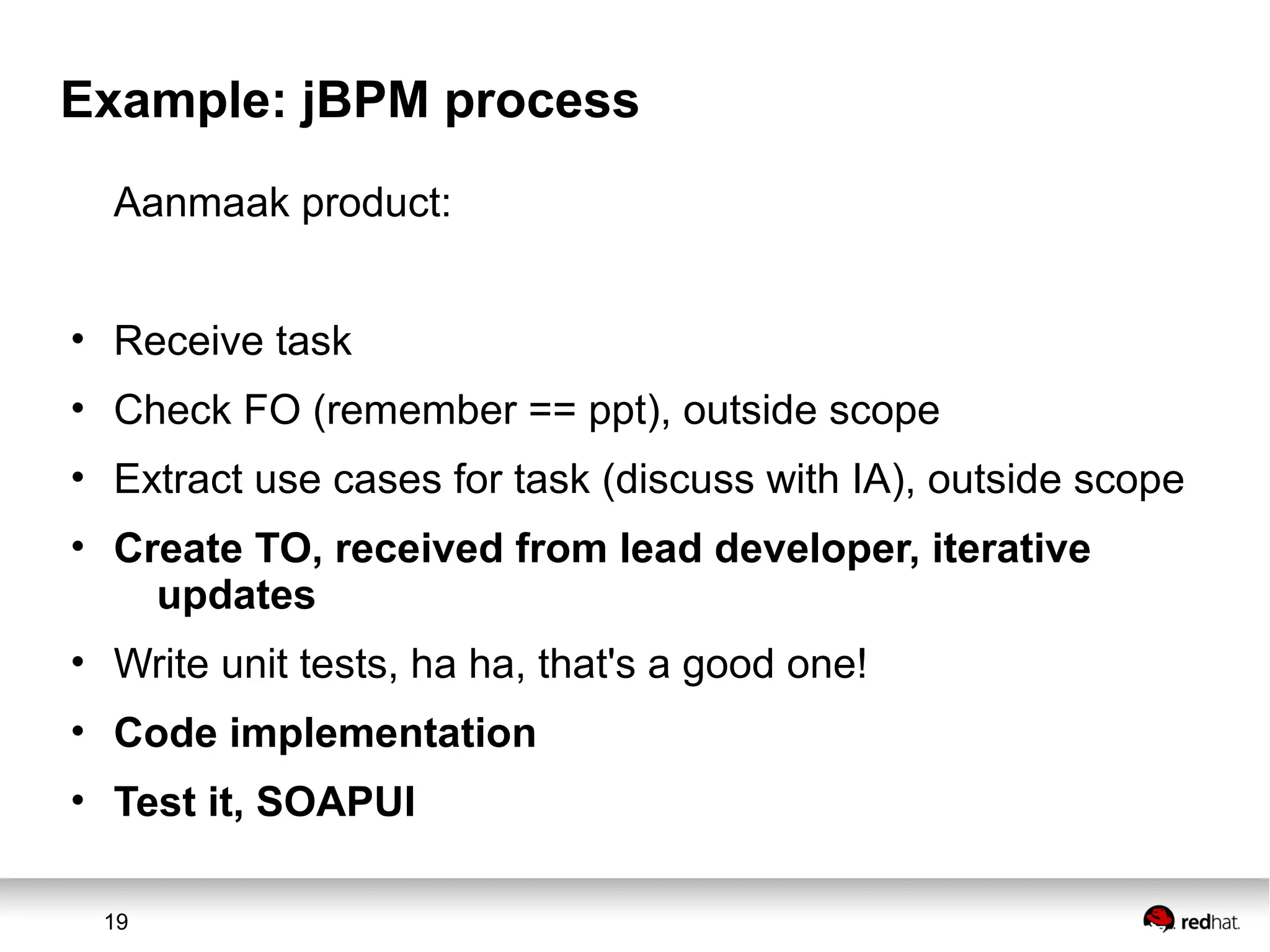 19
Example: jBPM process
Aanmaak product:
• Receive task
• Check FO (remember == ppt), outside scope
• Extract use cases for task (discuss with IA), outside scope
• Create TO, received from lead developer, iterative
updates
• Write unit tests, ha ha, that's a good one!
• Code implementation
• Test it, SOAPUI
 