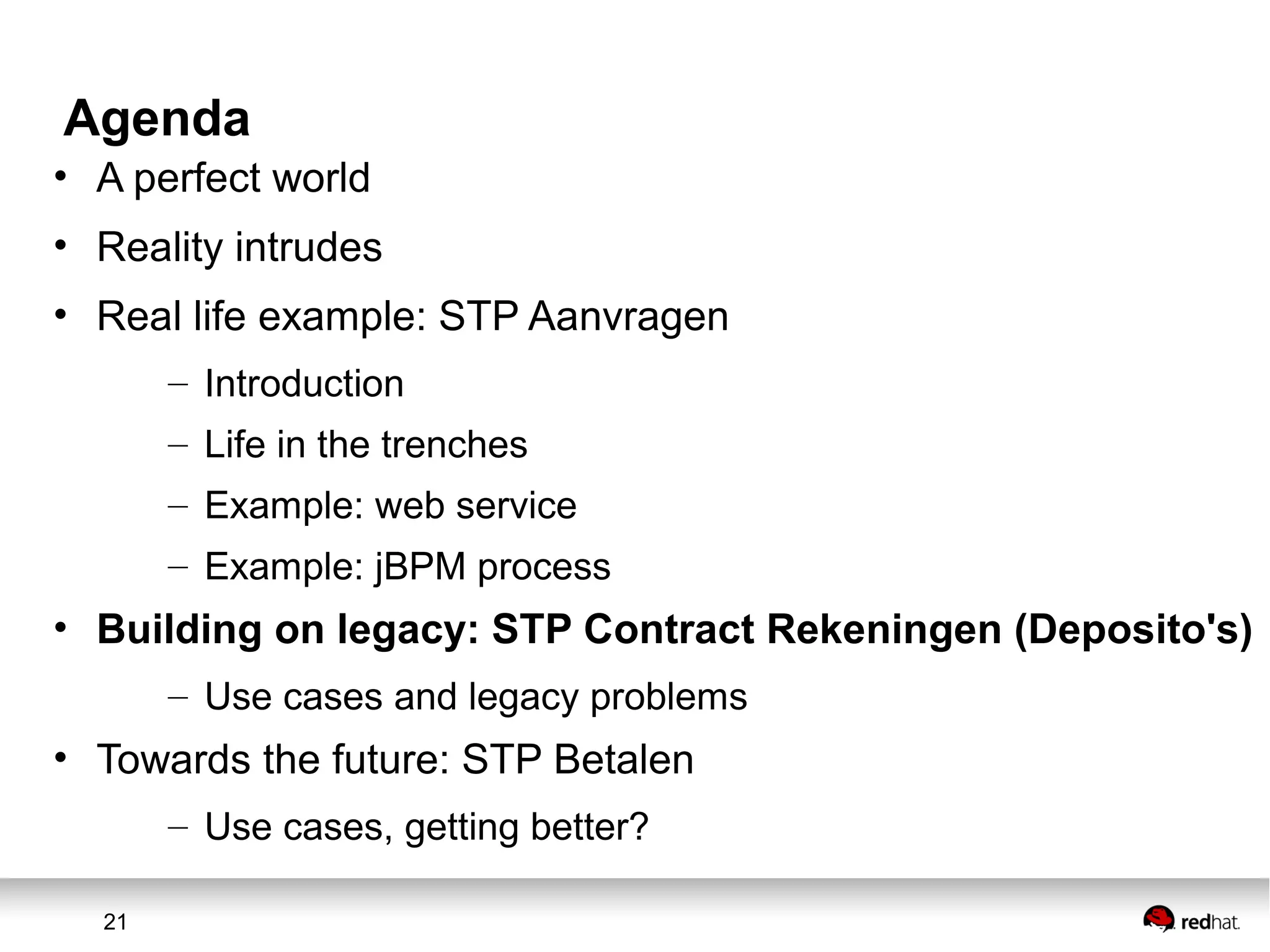 21
Agenda
• A perfect world
• Reality intrudes
• Real life example: STP Aanvragen
– Introduction
– Life in the trenches
– Example: web service
– Example: jBPM process
• Building on legacy: STP Contract Rekeningen (Deposito's)
– Use cases and legacy problems
• Towards the future: STP Betalen
– Use cases, getting better?
 