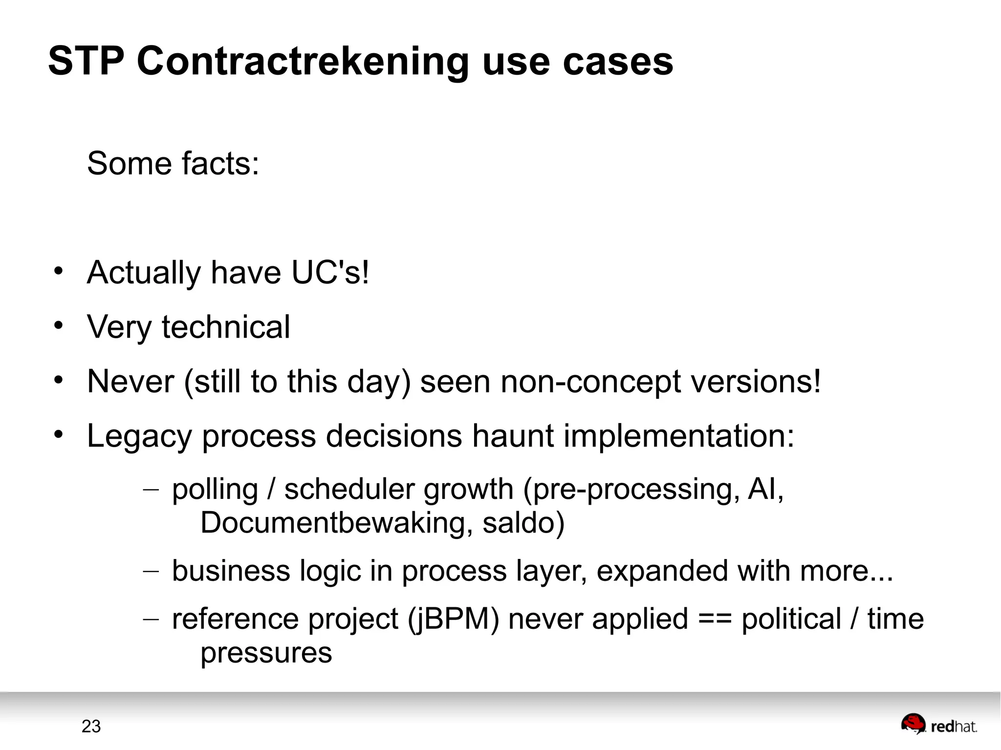 23
STP Contractrekening use cases
Some facts:
• Actually have UC's!
• Very technical
• Never (still to this day) seen non-concept versions!
• Legacy process decisions haunt implementation:
– polling / scheduler growth (pre-processing, AI,
Documentbewaking, saldo)
– business logic in process layer, expanded with more...
– reference project (jBPM) never applied == political / time
pressures
 