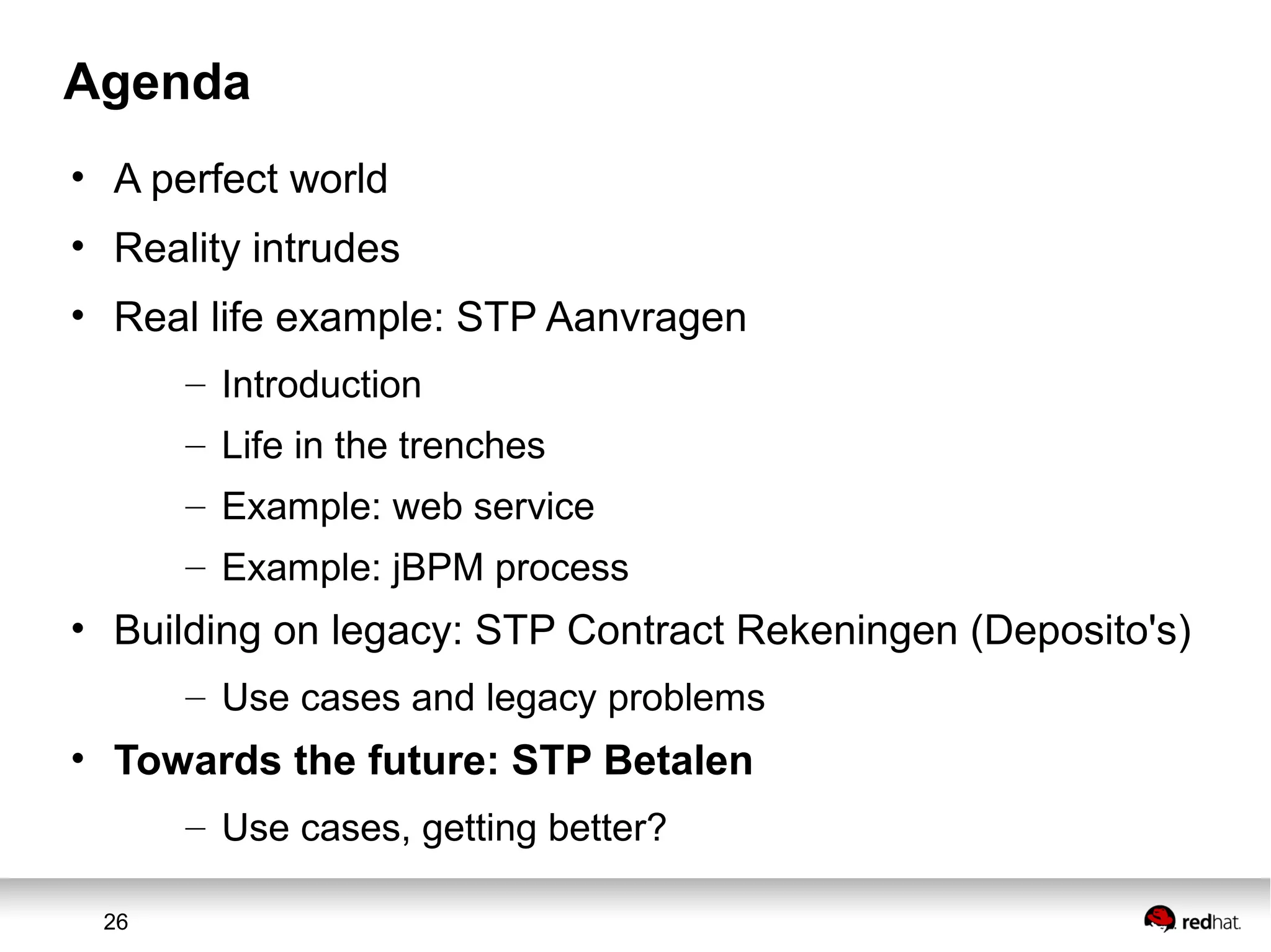 26
Agenda
• A perfect world
• Reality intrudes
• Real life example: STP Aanvragen
– Introduction
– Life in the trenches
– Example: web service
– Example: jBPM process
• Building on legacy: STP Contract Rekeningen (Deposito's)
– Use cases and legacy problems
• Towards the future: STP Betalen
– Use cases, getting better?
 
