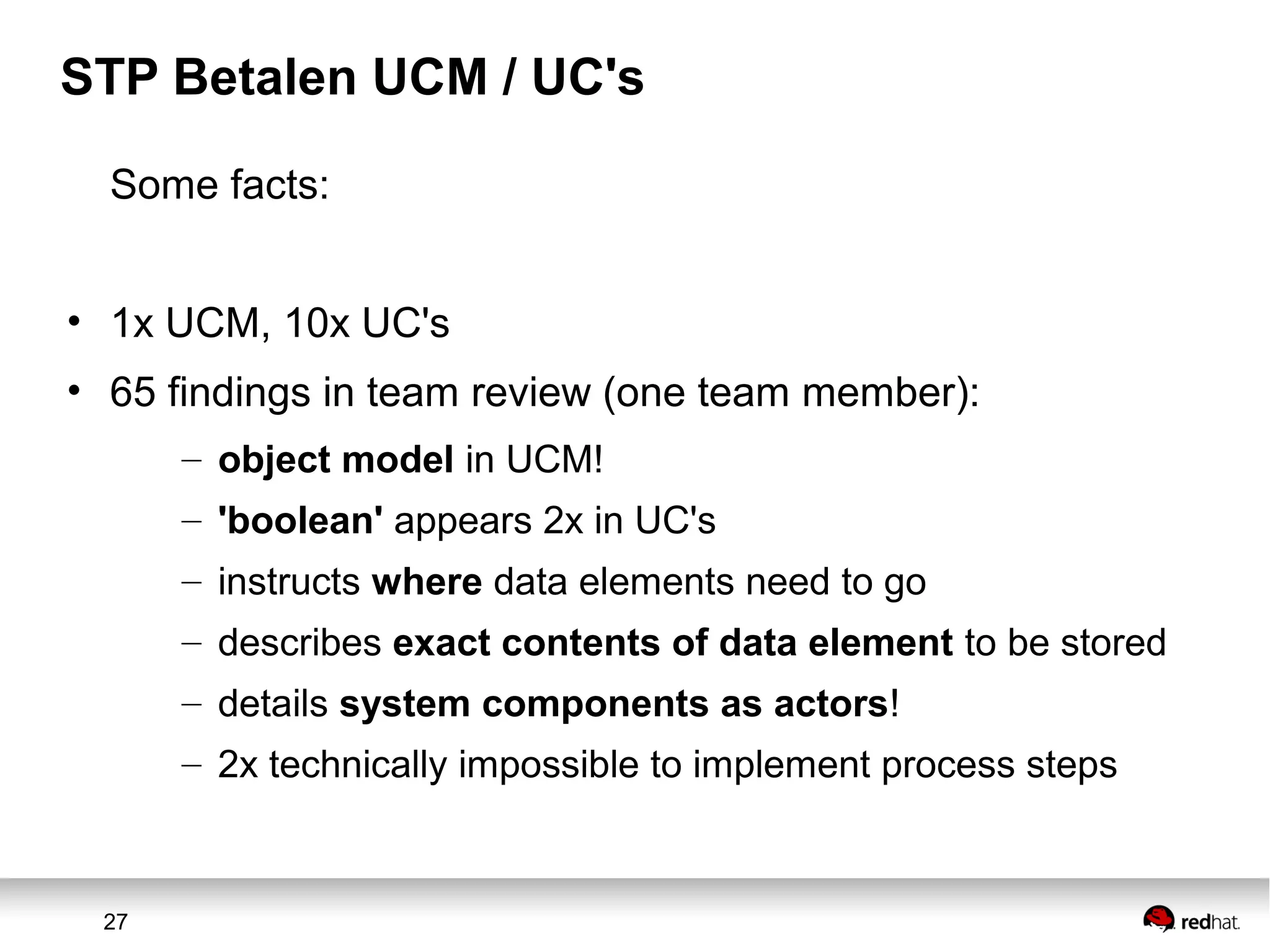 27
STP Betalen UCM / UC's
Some facts:
• 1x UCM, 10x UC's
• 65 findings in team review (one team member):
– object model in UCM!
– 'boolean' appears 2x in UC's
– instructs where data elements need to go
– describes exact contents of data element to be stored
– details system components as actors!
– 2x technically impossible to implement process steps
 