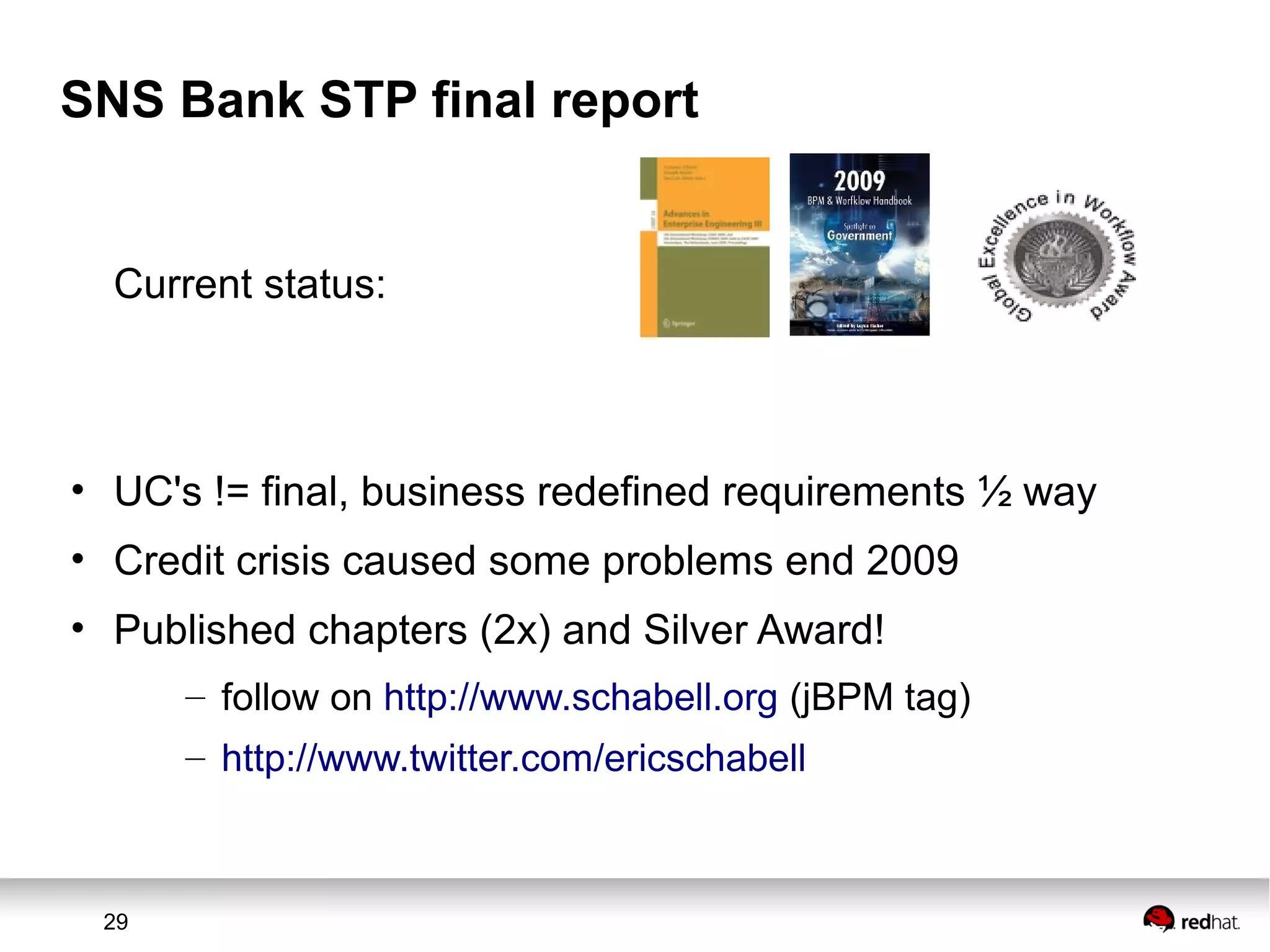 29
SNS Bank STP final report
Current status:
• UC's != final, business redefined requirements ½ way
• Credit crisis caused some problems end 2009
• Published chapters (2x) and Silver Award!
– follow on http://www.schabell.org (jBPM tag)
– http://www.twitter.com/ericschabell
 