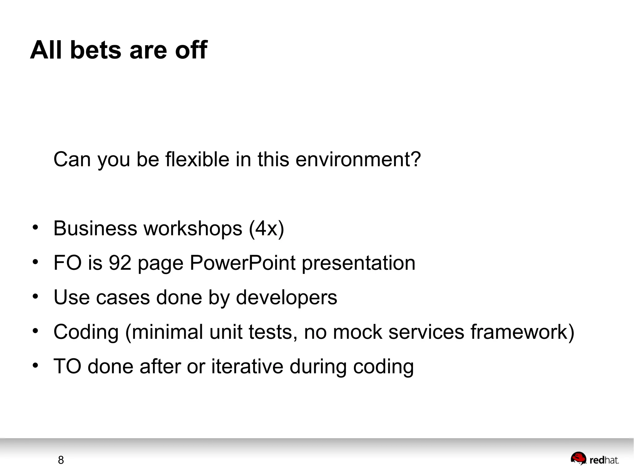 8
All bets are off
Can you be flexible in this environment?
• Business workshops (4x)
• FO is 92 page PowerPoint presentation
• Use cases done by developers
• Coding (minimal unit tests, no mock services framework)
• TO done after or iterative during coding
 