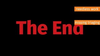 The End
needless work
missing triaging
 