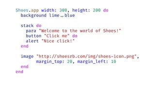 Shoes.app width: 300, height: 200 do
background lime..blue
stack do
para "Welcome to the world of Shoes!"
button "Click me" do
alert "Nice click!"
end
image "http:./shoesrb.com/img/shoes-icon.png",
margin_top: 20, margin_left: 10
end
end
 