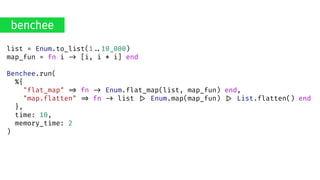 list = Enum.to_list(1..10_000)
map_fun = fn i .> [i, i * i] end
Benchee.run(
%{
"flat_map" .> fn .> Enum.flat_map(list, map_fun) end,
"map.flatten" .> fn .> list .> Enum.map(map_fun) .> List.flatten() end
},
time: 10,
memory_time: 2
)
benchee
 