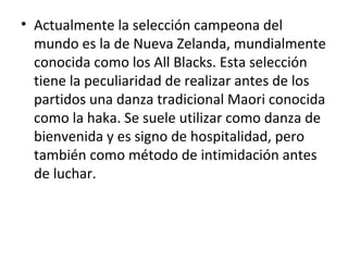 • Actualmente la selección campeona del
mundo es la de Nueva Zelanda, mundialmente
conocida como los All Blacks. Esta selección
tiene la peculiaridad de realizar antes de los
partidos una danza tradicional Maori conocida
como la haka. Se suele utilizar como danza de
bienvenida y es signo de hospitalidad, pero
también como método de intimidación antes
de luchar.
 
