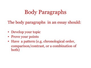 Body Paragraphs
The body paragraphs in an essay should:

• Develop your topic
• Prove your points
• Have a pattern (e.g. chronological order,
  comparison/contrast, or a combination of
  both)
 