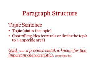 Paragraph Structure
Topic Sentence
• Topic (states the topic)
• Controlling idea (controls or limits the topic
  to a a specific area)

Gold, (topic) a precious metal, is known for two
important characteristics. (controlling idea)
 