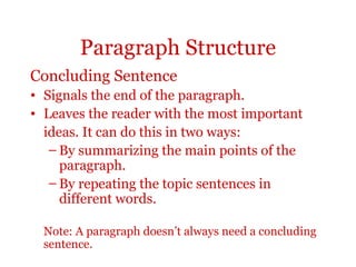 Paragraph Structure
Concluding Sentence
• Signals the end of the paragraph.
• Leaves the reader with the most important
  ideas. It can do this in two ways:
   – By summarizing the main points of the
     paragraph.
   – By repeating the topic sentences in
     different words.

  Note: A paragraph doesn’t always need a concluding
  sentence.
 