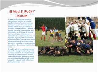 El Maul El RUCK Y SCRUM El  maul  (regla 17) es una formación esencialmente ofensiva, en la que el jugador que ataca, busca asirse con un compañero y un contrincante (como mínimo deben ser dos atacantes y un defensor), para ganar fuerza y penetrar la defensa. Sus reglas son complejas, pero básicamente no debe dejar de moverse hacia la meta y con los defensores retrocediendo; si es detenido durante cinco segundos, algún jugador atacante debe abandonar el maul con la pelota o pasarla; en caso contrario, la acción del equipo atacante es castigada con un scrum a favor del defensor. Con un maul puede realizarse un try. El  ruck  (regla 16) es una formación más orientada a la disputa de la pelota, pero cuando es ejecutada en serie, también se convierte en una herramienta ofensiva. El ruck se forma con la pelota en el suelo y con al menos un jugador de cada equipo chocando y pujando por la pelota, pero habitualmente son varios 