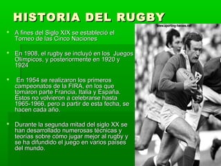 HISTORIA DEL RUGBYHISTORIA DEL RUGBY
 A fines del Siglo XIX se estableció elA fines del Siglo XIX se estableció el
Torneo de las Cinco NacionesTorneo de las Cinco Naciones
 En 1908, el rugby se incluyó en los JuegosEn 1908, el rugby se incluyó en los Juegos
Olímpicos, y posteriormente en 1920 yOlímpicos, y posteriormente en 1920 y
19241924
 En 1954 se realizaron los primerosEn 1954 se realizaron los primeros
campeonatos de la FIRA, en los quecampeonatos de la FIRA, en los que
tomaron parte Francia, Italia y España.tomaron parte Francia, Italia y España.
Éstos no volvieron a celebrarse hastaÉstos no volvieron a celebrarse hasta
1965-1966, pero a partir de esta fecha, se1965-1966, pero a partir de esta fecha, se
hacen cada año.hacen cada año.
 Durante la segunda mitad del siglo XX seDurante la segunda mitad del siglo XX se
han desarrollado numerosas técnicas yhan desarrollado numerosas técnicas y
teorías sobre cómo jugar mejor al rugby yteorías sobre cómo jugar mejor al rugby y
se ha difundido el juego en varios paísesse ha difundido el juego en varios países
del mundo.del mundo.
 