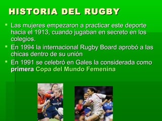 HISTORIA DEL RUGBYHISTORIA DEL RUGBY
 Las mujeres empezaron a practicar este deporteLas mujeres empezaron a practicar este deporte
hacia el 1913, cuando jugaban en secreto en loshacia el 1913, cuando jugaban en secreto en los
colegios.colegios.
 En 1994 la internacional Rugby Board aprobó a lasEn 1994 la internacional Rugby Board aprobó a las
chicas dentro de su uniónchicas dentro de su unión
 En 1991 se celebró en Gales la considerada comoEn 1991 se celebró en Gales la considerada como
primeraprimera Copa del Mundo FemeninaCopa del Mundo Femenina
 