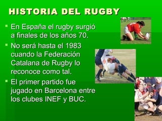 HISTORIA DEL RUGBYHISTORIA DEL RUGBY
 En España el rugby surgióEn España el rugby surgió
a finales de los años 70.a finales de los años 70.
 No será hasta el 1983No será hasta el 1983
cuando la Federacióncuando la Federación
Catalana de Rugby loCatalana de Rugby lo
reconoce como tal.reconoce como tal.
 El primer partido fueEl primer partido fue
jugado en Barcelona entrejugado en Barcelona entre
los clubes INEF y BUC.los clubes INEF y BUC.
 
