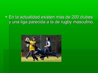  En la actualidad existen más de 200 clubesEn la actualidad existen más de 200 clubes
y una liga parecida a la de rugby masculino.y una liga parecida a la de rugby masculino.
 