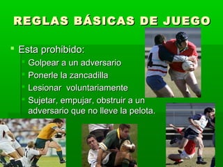 REGLAS BÁSICAS DE JUEGOREGLAS BÁSICAS DE JUEGO
 Esta prohibido:Esta prohibido:
 Golpear a un adversarioGolpear a un adversario
 Ponerle la zancadillaPonerle la zancadilla
 Lesionar voluntariamenteLesionar voluntariamente
 Sujetar, empujar, obstruir a unSujetar, empujar, obstruir a un
adversario que no lleve la pelota.adversario que no lleve la pelota.
 