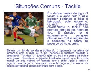 Situações Comuns - Tackle É a defesa básica do jogo. O tackle é a ação pela qual o jogador portando a bola é derrubado pelo oponente. Quando efetuado devidamente o tackle não oferece perigos de nenhum tipo. É proibido e é extremamente perigoso efetuar um tackle segurando o oponente na altura do pescoço ou na cabeça.  Efetuar um tackle só desestabilizando o oponente na altura do tornozelo com a mão ou o pé (bandão) é também proibido e penalizado. Tacklear um jogador que não está em posse da bola é falta grave. Considera-se jogador tackleado aquele que tiver pelo menos um dos joelhos em contato com o chão. Após o tackle o jogador deve largar a bola para que outro jogador, da sua ou da equipe adversária, possa continuar com o jogo. 