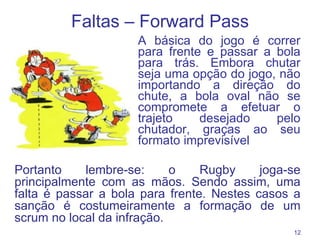 Faltas – F orward Pass A básica do jogo é correr para frente e passar a bola para trás. Embora chutar seja uma opção do jogo, não importando a direção do chute, a bola oval não se compromete a efetuar o trajeto desejado pelo chutador, graças ao seu formato imprevisível Portanto lembre-se: o Rugby joga-se principalmente com as mãos. Sendo assim, uma falta é passar a bola para frente. Nestes casos a sanção é costumeiramente a formação de um scrum no local da infração. 