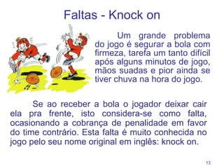 Faltas - K nock on Um grande problema do jogo é segurar a bola com firmeza, tarefa um tanto difícil após alguns minutos de jogo, mãos suadas e pior ainda se tiver chuva na hora do jogo.  Se ao receber a bola o jogador deixar cair ela pra frente, isto considera-se como falta, ocasionando a cobrança de penalidade em favor do time contrário. Esta falta é muito conhecida no jogo pelo seu nome original em inglês: knock on. 