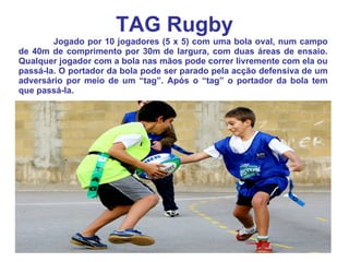 TAG Rugby Jogado por 10 jogadores (5 x 5) com uma bola oval, num campo de 40m de comprimento por 30m de largura, com duas áreas de ensaio. Qualquer jogador com a bola nas mãos pode correr livremente com ela ou passá-la. O portador da bola pode ser parado pela acção defensiva de um adversário por meio de um “tag”. Após o “tag” o portador da bola tem que passá-la. 