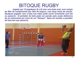 BITOQUE RUGBY Jogado por 12 jogadores (6 x 6) com uma bola oval, num campo de 40m de comprimento por 30m de largura, com duas áreas de ensaio. Qualquer jogador com a bola nas mãos pode correr livremente com ela ou passá-la . O portador da bola pode ser parado pela acção defensiva de um adversário por meio de um “bitoque”. Após ser tocado o portador da bola tem que passá-la. 