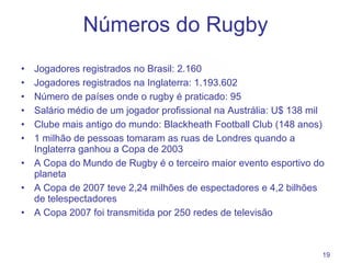 Números do Rugby Jogadores registrados no Brasil: 2.160 Jogadores registrados na Inglaterra: 1.193.602 Número de países onde o rugby é praticado: 95 Salário médio de um jogador profissional na Austrália: U$  138 mil Clube mais antigo do mundo:  Blackheath Football Club (148  anos ) 1 milhão de pessoas tomaram as ruas de Londres quando a Inglaterra ganhou a Copa de 2003 A Copa do Mundo de Rugby é o terceiro maior evento esportivo do planeta A Copa de 2007 teve 2,24 milhões de espectadores e 4,2 bilhões de telespectadores A Copa 2007 foi transmitida por 250 redes de televisão 