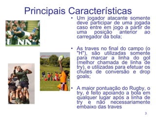 Principais Características Um jogador atacante somente deve participar de uma jogada caso entre em jogo a partir de uma posição anterior ao carregador da bola; As traves no final do campo (o "H"), são utilizadas somente para marcar a linha do gol (melhor chamada de linha de try), e utilizadas para efetuar os chutes de conversão e drop goals; A maior pontuação do Rugby, o try, é feito apoiando a bola em qualquer lugar após a linha de try e não necessariamente embaixo das traves 