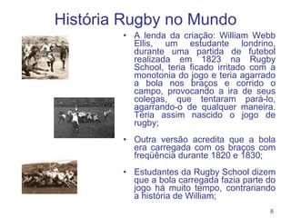 História Rugby no Mundo A lenda da criação: William Webb Ellis, um estudante londrino, durante uma partida de futebol realizada em 1823 na Rugby School, teria ficado irritado com a monotonia do jogo e teria agarrado a bola nos braços e corrido o campo, provocando a ira de seus colegas, que tentaram pará-lo, agarrando-o de qualquer maneira. Teria assim nascido o jogo de rugby; Outra versão acredita que a bola era carregada com os braços com freqüência durante 1820 e 1830; Estudantes da Rugby School dizem que a bola carregada fazia parte do jogo há muito tempo, contrariando a história de William; 