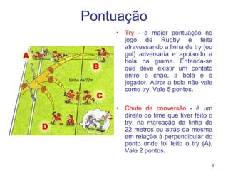 Pontuação Try  - a maior pontuação no jogo de Rugby é feita atravessando a linha de try (ou gol) adversária e apoiando a bola na grama. Entenda-se que deve existir um contato entre o chão, a bola e o jogador. Atirar a bola não vale como try. Vale 5 pontos. Chute de conversão  - é um direito do time que tiver feito o try, na marcação da linha de 22 metros ou atrás da mesma em relação à perpendicular do ponto onde foi feito o try (A). Vale 2 pontos. 