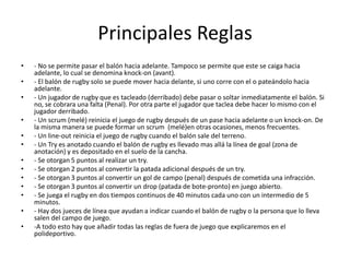 Principales Reglas- No se permite pasar el balón hacia adelante. Tampoco se permite que este se caiga hacia adelante, lo cual se denomina knock-on (avant).- El balón de rugby solo se puede mover hacia delante, si uno corre con el o pateándolo hacia adelante.- Un jugador de rugby que es tacleado (derribado) debe pasar o soltar inmediatamente el balón. Si no, se cobrara una falta (Penal). Por otra parte el jugador que taclea debe hacer lo mismo con el jugador derribado.- Un scrum(melé) reinicia el juego de rugby después de un pase hacia adelante o un knock-on. De la misma manera se puede formar un scrum (melé)en otras ocasiones, menos frecuentes.- Un line-out reinicia el juego de rugby cuando el balón sale del terreno.- Un Try es anotado cuando el balón de rugby es llevado mas allá la línea de goal (zona de anotación) y es depositado en el suelo de la cancha.- Se otorgan 5 puntos al realizar un try.- Se otorgan 2 puntos al convertir la patada adicional después de un try.- Se otorgan 3 puntos al convertir un gol de campo (penal) después de cometida una infracción.- Se otorgan 3 puntos al convertir un drop (patada de bote-pronto) en juego abierto.- Se juega el rugby en dos tiempos continuos de 40 minutos cada uno con un intermedio de 5 minutos.- Hay dos jueces de línea que ayudan a indicar cuando el balón de rugby o la persona que lo lleva salen del campo de juego.-A todo esto hay que añadir todas las reglas de fuera de juego que explicaremos en el polideportivo.
