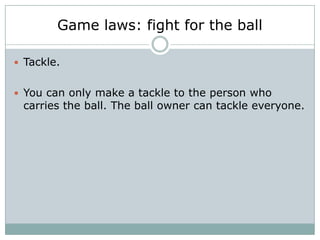 Game laws: fight for the ball

 Tackle.


 You can only make a tackle to the person who
 carries the ball. The ball owner can tackle everyone.
 