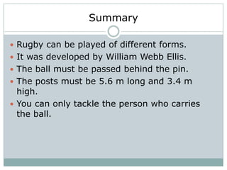 Summary

 Rugby can be played of different forms.
 It was developed by William Webb Ellis.
 The ball must be passed behind the pin.
 The posts must be 5.6 m long and 3.4 m
  high.
 You can only tackle the person who carries
  the ball.
 