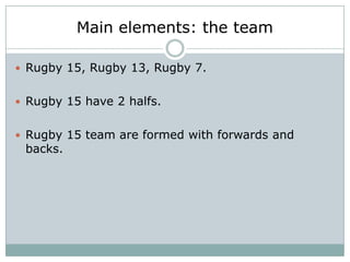 Main elements: the team

 Rugby 15, Rugby 13, Rugby 7.


 Rugby 15 have 2 halfs.


 Rugby 15 team are formed with forwards and
 backs.
 