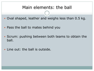 Main elements: the ball

 Oval shaped, leather and weighs less than 0.5 kg.


 Pass the ball to mates behind you


 Scrum: pushing between both teams to obtain the
 ball.

 Line out: the ball is outside.
 