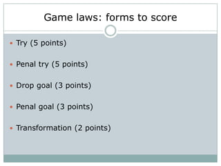 Game laws: forms to score

 Try (5 points)


 Penal try (5 points)


 Drop goal (3 points)


 Penal goal (3 points)


 Transformation (2 points)
 
