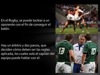 En el Rugby, se puede taclear a un
oponente con el fin de conseguir el
balón.



Hay un árbitro y dos jueces, que
deciden cómo deben ser las reglas
aplicada, los cuales solo el capitán del
equipo puede hablar con el.
 