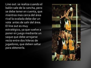 Line out: se realiza cuando el
balón sale de la cancha, pero
se debe tener en cuenta, que
mientras mas cerca del área
rival la ovalada debe dar un
vote antes de salir del área.
El line out es muy
estratégico, ya que vuelve a
poner en juego mediante un
saque que debe arrojarse
recto entre dos hileras de
jugadores, que deben saltar
para obtenerla.
 