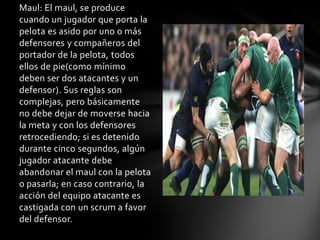 Maul: El maul, se produce
cuando un jugador que porta la
pelota es asido por uno o más
defensores y compañeros del
portador de la pelota, todos
ellos de pie(como mínimo
deben ser dos atacantes y un
defensor). Sus reglas son
complejas, pero básicamente
no debe dejar de moverse hacia
la meta y con los defensores
retrocediendo; si es detenido
durante cinco segundos, algún
jugador atacante debe
abandonar el maul con la pelota
o pasarla; en caso contrario, la
acción del equipo atacante es
castigada con un scrum a favor
del defensor.
 