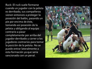 Ruck: El ruck suele formarse
cuando un jugador con la pelota
es derribado; sus compañeros
vienen entonces a proteger la
posesión del balón, pasando un
pie por encima de éste,
tomando así posesión de la
pelota y obligando al equipo
contrario a pasar
completamente por arriba del
jugador derribado y correr a los
jugadores contrarios para tomar
la posición de la pelota. No se
puede entrar lateralmente a
esta formación ya que seria
sancionado con un penal.
 