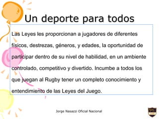 Un deporte para todos Las Leyes les proporcionan a jugadores de diferentes físicos, destrezas, géneros, y edades, la oportunidad de participar dentro de su nivel de habilidad, en un ambiente controlado, competitivo y divertido. Incumbe a todos los que juegan al Rugby tener un completo conocimiento y entendimiento de las Leyes del Juego. 