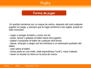 Rugby Forma de jugar Un partido comienza con un saque de centro, después del cual cualquier jugador en juego, y siempre que lo haga conforme a las reglas, puede en todo momento: ­ coger o recoger el balón y correr con él; ­ pasar, lanzar o golpear el balón hacia otro jugador; ­ patear o propulsar el balón de cualquier otra forma; ­ placar, empujar o cargar con los hombros a un adversario portador del balón; ­ caer sobre el balón; ­ tomar parte en una melé, melé espontánea ("ruck"), maul o lateral; ­ hacer un tocado en tierra en la zona de marca. 
