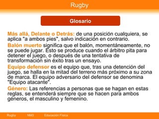Rugby Más allá, Delante o Detrás:  de una posición cualquiera, se aplica "a ambos pies", salvo indicación en contrario.  Balón muerto  significa que el balón, momentáneamente, no se puede jugar. Esto se produce cuando el árbitro pita para detener el juego, o después de una tentativa de transformación sin éxito tras un ensayo.  Equipo defensor  es el equipo que, tras una detención del juego, se halla en la mitad del terreno más próximo a su zona de marca. El equipo adversario del defensor se denomina "Equipo atacante".  Género:  Las referencias a personas que se hagan en estas reglas, se entenderá siempre que se hacen para ambos géneros, el masculino y femenino.   Glosario 