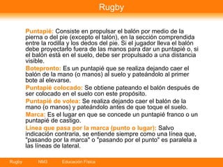 Rugby Puntapié:  Consiste en propulsar el balón por medio de la pierna o del pie (excepto el talón), en la sección comprendida entre la rodilla y los dedos del pie. Si el jugador lleva el balón debe proyectarlo fuera de las manos para dar un puntapié o, si el balón está en el suelo, debe ser propulsado a una distancia visible.  Botepronto:  Es un puntapié que se realiza dejando caer el balón de la mano (o manos) al suelo y pateándolo al primer bote al elevarse.  Puntapié colocado:  Se obtiene pateando el balón después de ser colocado en el suelo con este propósito.  Puntapié de volea:  Se realiza dejando caer el balón de la mano (o manos) y pateándolo antes de que toque el suelo.  Marca:  Es el lugar en que se concede un puntapié franco o un puntapié de castigo.  Línea que pasa por la marca (punto o lugar):  Salvo indicación contraria, se entiende siempre como una línea que, "pasando por la marca" o "pasando por el punto" es paralela a las líneas de lateral.  