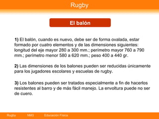 Rugby 1)  El balón, cuando es nuevo, debe ser de forma ovalada, estar formado por cuatro elementos y de las dimensiones siguientes: longitud del eje mayor 280 a 300 mm.; perímetro mayor 760 a 790 mm.; perímetro menor 580 a 620 mm.; peso 400 a 440 gr. 2)  Las dimensiones de los balones pueden ser reducidas únicamente para los jugadores escolares y escuelas de rugby.  3)  Los balones pueden ser tratados especialmente a fin de hacerlos resistentes al barro y de más fácil manejo. La envoltura puede no ser de cuero.    El balón 